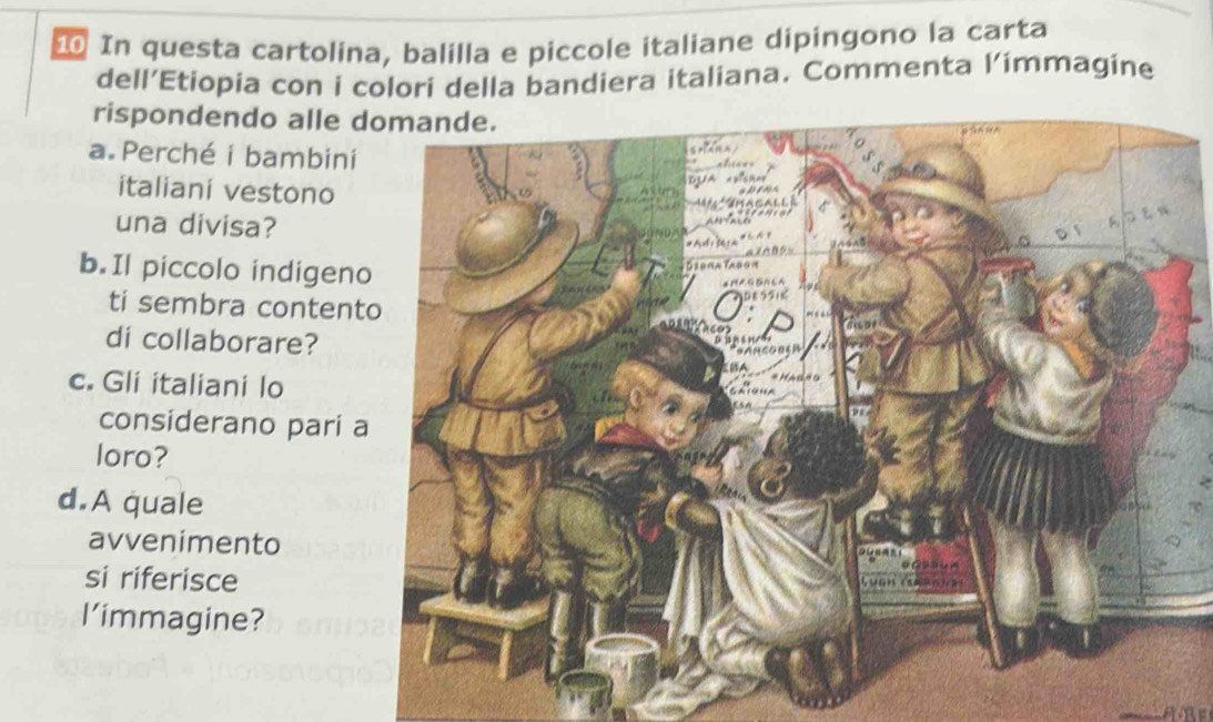 In questa cartolina, balilla e piccole italiane dipingono la carta 
dell’Etiopia con i colori della bandiera italiana. Commenta l’immagine 
rispondendo alle d 
a.Perché i bambini 
italiani vestono 
una divisa? 
b. Il piccolo indigen 
ti sembra content 
di collaborare? 
c. Gli italiani lo 
considerano pari a 
loro? 
d.A quale 
avvenimento 
si riferisce 
l’immagine?