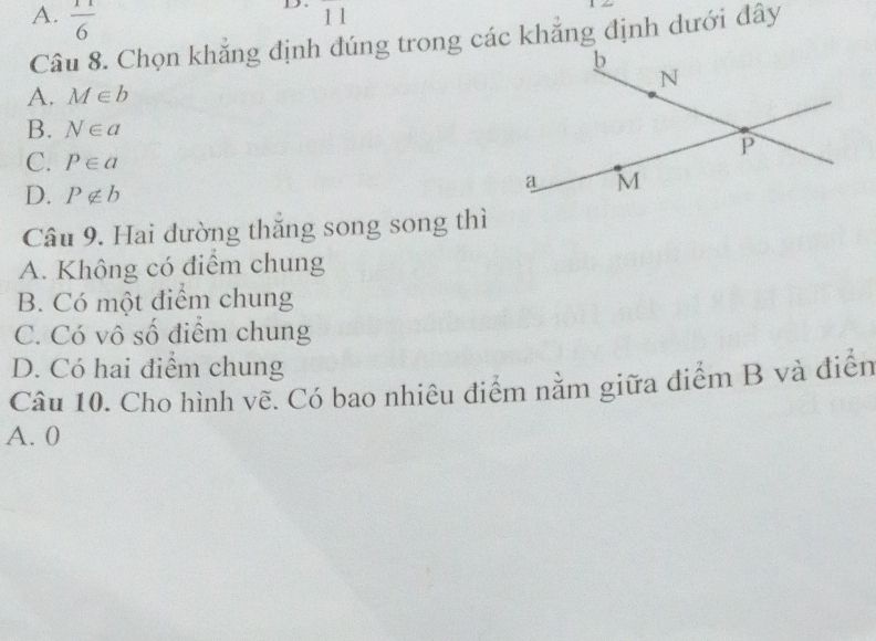 A.  11/6 
D. 11
Câu 8. Chọn khẳng định đúng trong các khẳng định dưới đây
A. M∈ b
B. N∈ a
C. P∈ a
D. P∉ b
Câu 9. Hai đường thăng song song thì
A. Không có điểm chung
B. Có một điểm chung
C. Có vô số điểm chung
D. Có hai điểm chung
Câu 10. Cho hình vẽ. Có bao nhiêu điểm nằm giữa điểm B và điển
A. 0