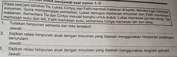 ut untuk menjawab soal nomor 1-3 
Pada saat jam istirahat Tia, Lukas, Cintya, dan Fatih membeli makanan di kantín. Mereka Juga membeli 
minuman. Guna mempercepat pembelian, Lukas bertugas memesan minuman dan Fatih memesan 
makanan. Sementara Tia dan Cintya mencari bangku untuk duduk. Lukas memesan jus dan sírop. Tia 
memesan susu dan teh, Fatih memésan susu, sementara Cintya memesan tch dan sirop. 
1. Tuliskan himpunan semesta dari teks tersebut! 
Jawab:_ 
2. Sajikan relasi himpunan anak dengan minuman yang dipesan menggunakan himpunan pasangan 
berurutan! 
Jawab:_ 
3. Sajikan relasi himpunan anak dengan minuman yang dipesan menggunakan diagram panahl 
Jawab:_