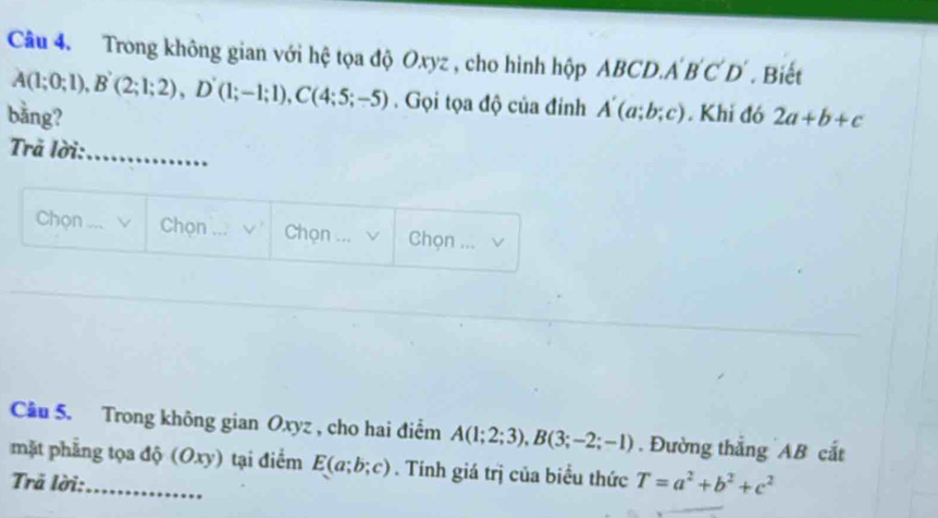 Trong không gian với hệ tọa độ Oxyz , cho hình hộp ABCD. A'B'C'D'. Biết
A(1;0;1), B'(2;1;2), D'(1;-1;1), C(4;5;-5). Gọi tọa độ của đinh A'(a;b;c)
bằng? . Khi đó 2a+b+c
Trã lời: 
_ 
Chọn _v Chọn _Chọn ... √ Chọn ... 
Cầu 5. Trong không gian Oxyz , cho hai điểm A(1;2;3), B(3;-2;-1). Đường thẳng AB cắt 
mặt phẳng tọa độ (Oxy) tại điểm E(a;b;c). Tính giá trị của biểu thức T=a^2+b^2+c^2
Trã lời:_