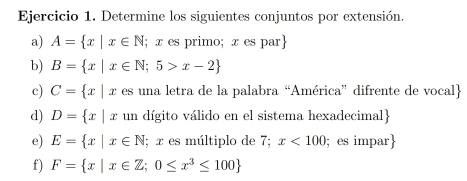 Determine los siguientes conjuntos por extensión. 
a) A= x|x∈ N; x es primo; x es par 
b) B= x|x∈ N;5>x-2
c) C= x|x es una letra de la palabra “América” difrente de vocal 
d) D= x|x un dígito válido en el sistema hexadecimal 
e) E= x|x∈ N; x es múltiplo de 7; x<100</tex> ;es impar 
f) F= x|x∈ Z;0≤ x^3≤ 100