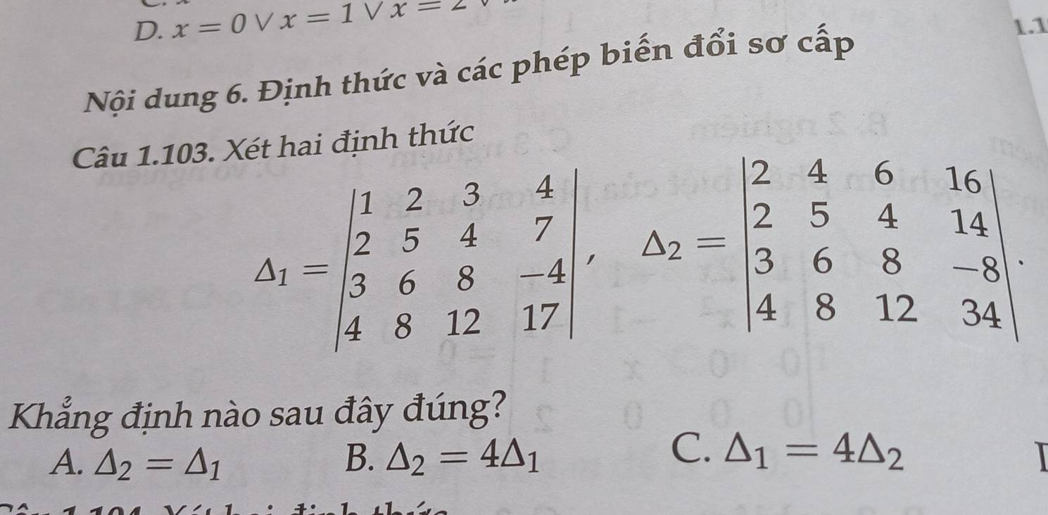 D. x=0vee x=1vee x=2 1.1
Nội dung 6. Định thức và các phép biến đổi sơ cấp
Câu 1.103. Xét hai định thức
△ _1=beginvmatrix 1&2&3&4 2&5&4&7 3&6&8&-4 4&8&12&17endvmatrix , A_2=beginvmatrix 2&4&6&16 2&5&4&14 3&6&8&-8 4&8&12&34endvmatrix. 
Khẳng định nào sau đây đúng?
C.
A. △ _2=△ _1 B. △ _2=4△ _1 △ _1=4△ _2