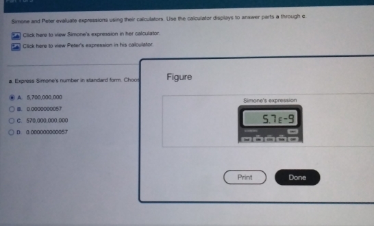 Simone and Peter evaluate expressions using their calculators. Use the calculator displays to answer parts a through c
ta Click here to view Simone's expression in her calculator.
*A Click here to view Peter's expression in his calculator
a. Express Simone's number in standard form. Choos Figure
A. 5,700,000,000
B. 0:0000000057 Simone's expression
C. 570,0O0,000,000 S. 7_E-9
D. 0.000000000057
Print Done