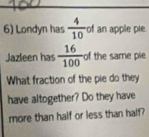 Londyn has  4/10  of an apple pie. 
Jazleen has  16/100  of the same pie 
What fraction of the pie do they 
have altogether? Do they have 
more than half or less than half?