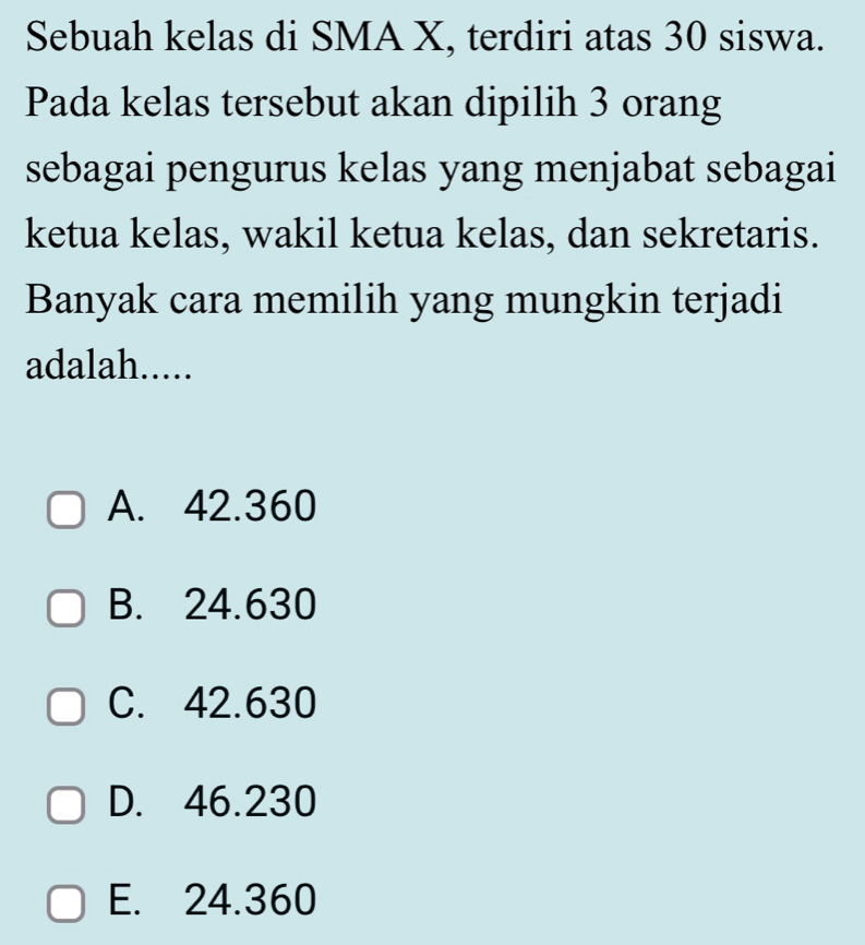 Sebuah kelas di SMA X, terdiri atas 30 siswa.
Pada kelas tersebut akan dipilih 3 orang
sebagai pengurus kelas yang menjabat sebagai
ketua kelas, wakil ketua kelas, dan sekretaris.
Banyak cara memilih yang mungkin terjadi
adalah.....
A. 42.360
B. 24.630
C. 42.630
D. 46.230
E. 24.360