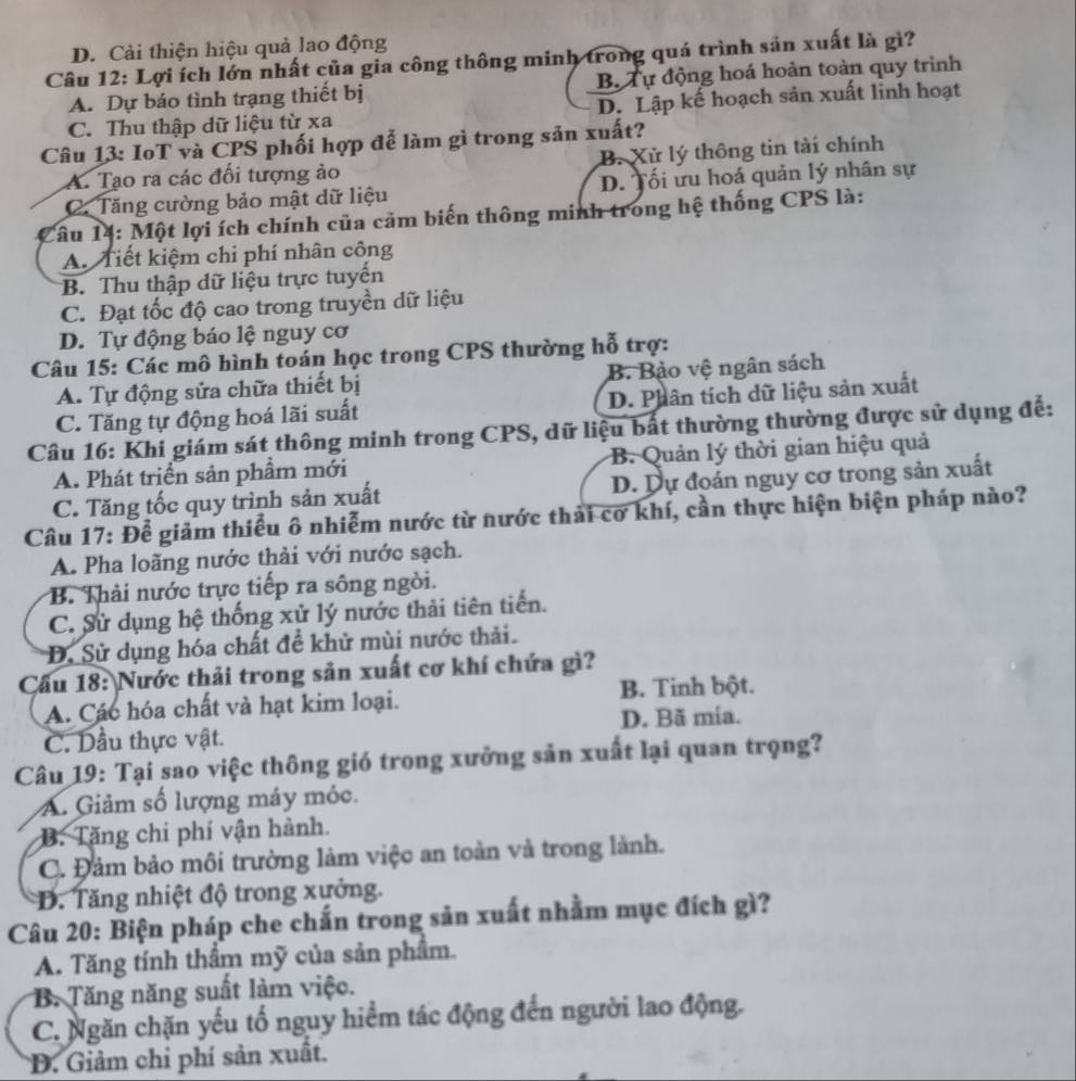 D. Cải thiện hiệu quả lao động
Câu 12: Lợi ích lớn nhất của gia công thông minh trong quá trình sản xuất là gì?
A. Dự báo tình trạng thiết bị B. Tự động hoá hoàn toàn quy trình
C. Thu thập dữ liệu từ xa D. Lập kế hoạch sản xuất linh hoạt
Câu 13: IoT và CPS phối hợp đễ làm gì trong sản xuất?
A. Tạo ra các đối tượng ảo B. Xử lý thông tin tài chính
C. Tăng cường bảo mật dữ liệu D. Tối ưu hoá quản lý nhân sự
Câu 14: Một lợi ích chính của cảm biến thông minh trong hệ thống CPS là:
A. Tiết kiệm chi phí nhân công
B. Thu thập dữ liệu trực tuyến
C. Đạt tốc độ cao trong truyền dữ liệu
D. Tự động báo lệ nguy cơ
Câu 15: Các mô hình toán học trong CPS thường hỗ trợ:
A. Tự động sửa chữa thiết bị B. Bảo vệ ngân sách
C. Tăng tự động hoá lãi suất D. Phân tích dữ liệu sản xuất
Câu 16: Khi giám sát thông minh trong CPS, dữ liệu bất thường thường được sử dụng để:
A. Phát triển sản phẩm mới B. Quản lý thời gian hiệu quả
C. Tăng tốc quy trình sản xuất D. Dự đoán nguy cơ trong sản xuất
Câu 17: Để giảm thiếu ô nhiễm nước từ nước thải cơ khí, cần thực hiện biện pháp nào?
A. Pha loãng nước thải với nước sạch.
B. Thải nước trực tiếp ra sông ngòi.
C. Sử dụng hệ thống xử lý nước thải tiên tiến.
D. Sử dụng hóa chất đề khử mùi nước thải.
Cầu 18: Nước thải trong sản xuất cơ khí chứa gì?
A. Các hóa chất và hạt kim loại. B. Tinh bột.
D. Bã mía.
C. Dầu thực vật.
Câu 19: Tại sao việc thông gió trong xưởng sản xuất lại quan trọng?
A. Giảm số lượng máy mỏc.
B. Tăng chi phí vận hành.
C. Đảm bảo môi trường làm việc an toàn và trong lành.
D. Tăng nhiệt độ trong xưởng.
Câu 20: Biện pháp che chấn trong sản xuất nhằm mục đích gì?
A. Tăng tính thầm mỹ của sản phẩm.
B. Tăng năng suất làm việc.
C. Ngăn chặn yếu tổ nguy hiểm tác động đến người lao động.
D. Giảm chỉ phí sản xuất.