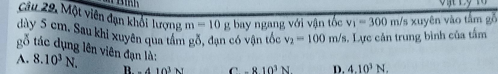TĐình 
Câu 29, Một viên đạn khối lượng m=10gb bay ngang với vận tốc v_1=300m/ 's xuyên vào tầm gỗ
dày 5 cm. Sau khi xuyên qua tấm gỗ, đạn có vận tốc v_2=100m/s , Lực cản trung bình của tấm
gố tác dụng lên viên đạn là:
A. 8.10^3N. 4.10^3N.
B. -410^3N Car 8.10^3N. D.