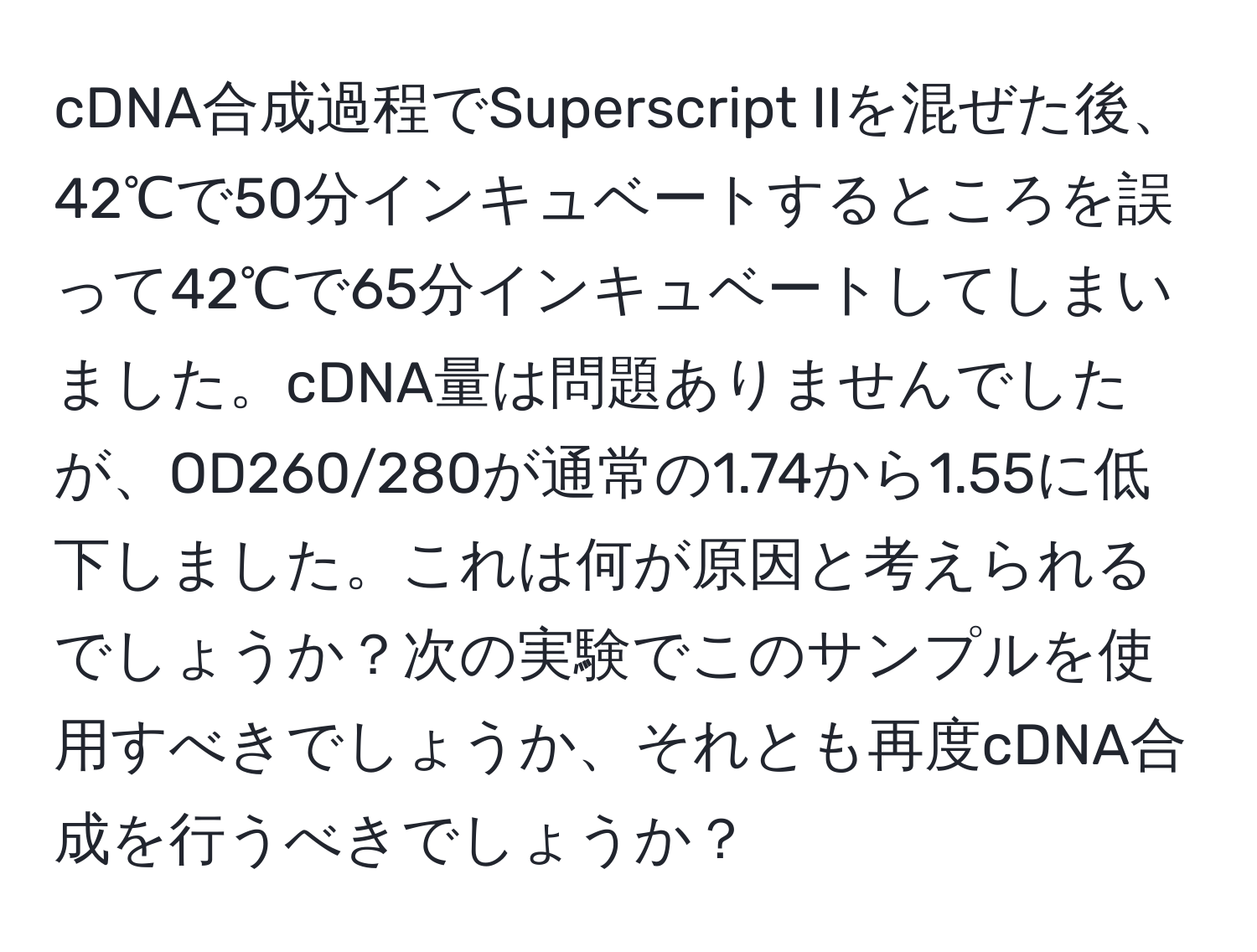 cDNA合成過程でSuperscript IIを混ぜた後、42℃で50分インキュベートするところを誤って42℃で65分インキュベートしてしまいました。cDNA量は問題ありませんでしたが、OD260/280が通常の1.74から1.55に低下しました。これは何が原因と考えられるでしょうか？次の実験でこのサンプルを使用すべきでしょうか、それとも再度cDNA合成を行うべきでしょうか？