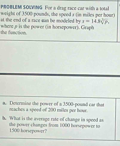 PROBLEM SOLVING For a drag race car with a total 
weight of 3500 pounds, the speed s (in miles per hour) 
at the end of a race can be modeled by s=14.8sqrt[3](p), 
where p is the power (in horsepower). Graph 
the function. 
a. Determine the power of a 3500-pound car that 
reaches a speed of 200 miles per hour. 
b. What is the average rate of change in speed as 
the power changes from 1000 horsepower to
1500 horsepower?