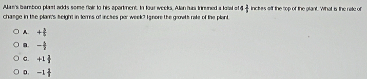 Alan's bamboo plant adds some flair to his apartment. In four weeks, Alan has trimmed a total of 6 2/3  inches off the top of the plant. What is the rate of
change in the plant's height in terms of inches per week? Ignore the growth rate of the plant.
A. + 3/5 
B. - 5/2 
C. +1 2/3 
D. -1 2/3 