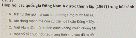 Cầu 23.
Hiệp hội các quốc gia Đông Nam Á được thành lập (1967) trong bối cảnh
A. trật tự thế giới hai cực Ianta đang từng bước tan rã.
B. tác động mạnh mẽ của xu thế hoà hoãn Đông - Tây.
C. Việt Nam đã hoàn thành cuộc kháng chiến chống Mĩ.
D. một số tổ chức hợp tác mang tính khu vực đã ra đời.