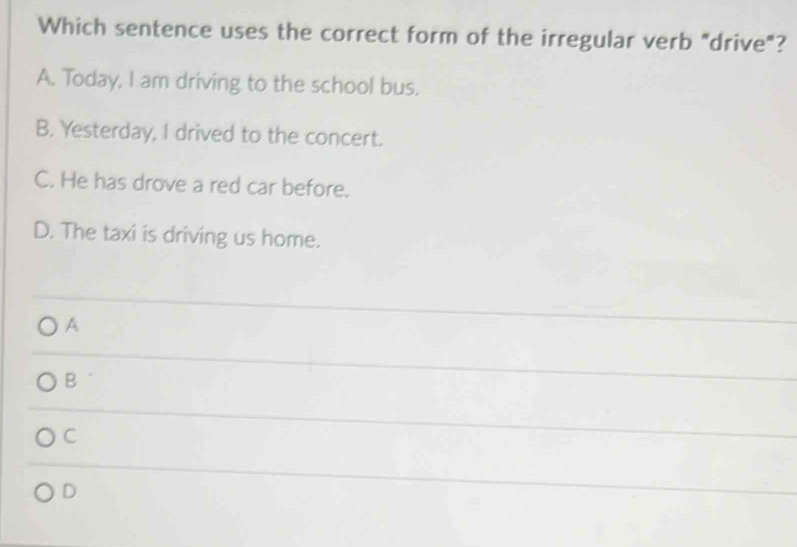 Which sentence uses the correct form of the irregular verb "drive"?
A. Today, I am driving to the school bus.
B. Yesterday, I drived to the concert.
C. He has drove a red car before.
D. The taxi is driving us home.
A
B
C
D