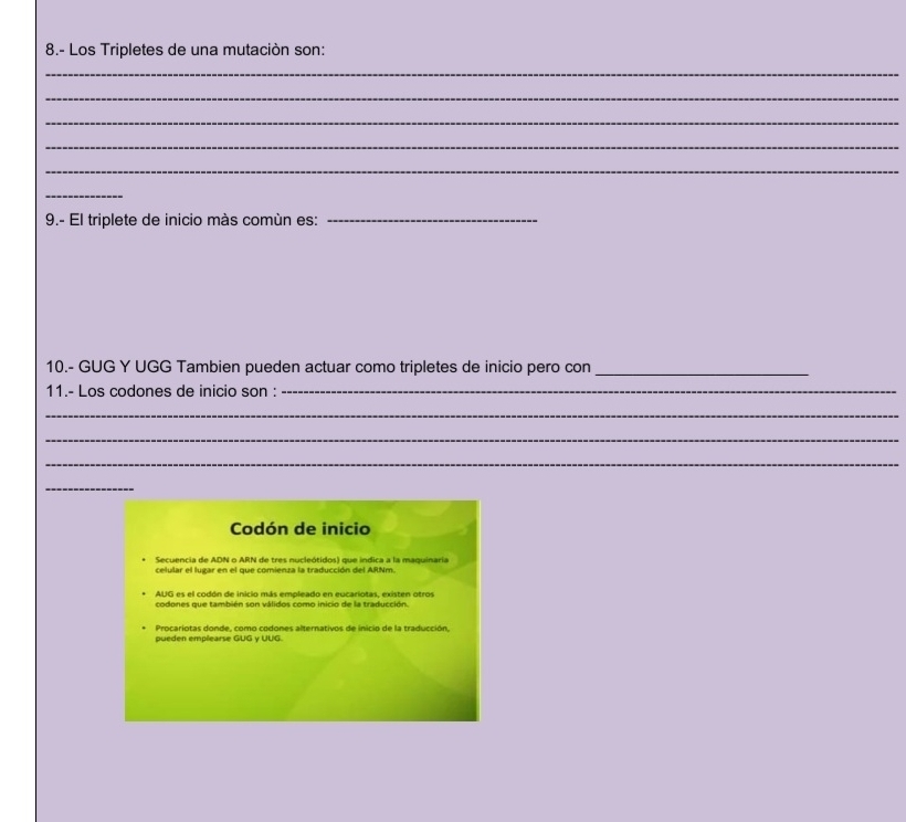 8.- Los Tripletes de una mutación son:
_
_
_
_
_
_
9.- El triplete de inicio màs comùn es:_
10.- GUG Y UGG Tambien pueden actuar como tripletes de inicio pero con_
11.- Los codones de inicio son :_
_
_
_
_
Codón de inicio
Secuencia de ADN o ARN de tres nucleótidos) que indica a la maquinaria
celular el lugar en el que comienza la traducción del ARNm.
AUG es el codón de inicio más empleado en eucariotas, existen otros
codones que también son válidos como inicio de la traducción.
Procariotas donde, como codones alternativos de inicio de la traducción,
pueden emplearse GUG y UUG.