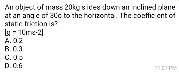 An object of mass 20kg slides down an inclined plane
at an angle of 30o to the horizontal. The coefficient of
static friction is?
[g=10ms-2]
A. 0.2
B. 0.3
C. 0.5
D. 0.6 PM
11:07