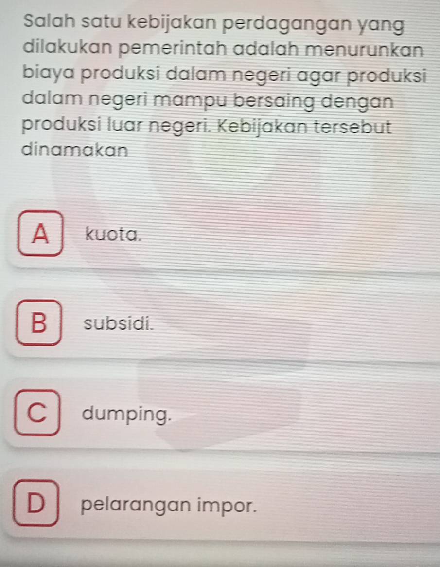 Salah satu kebijakan perdagangan yang
dilakukan pemerintah adalah menurunkan
biaya produksi dalam negeri agar produksi
dalam negeri mɑmpu bersaing dengan
produksi luar negeri. Kebijakan tersebut
dinamakan
A kuota.
B subsidi.
C dumping.
D pelarangan impor.