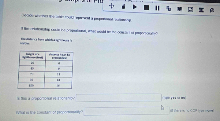 oT PTo + 
E_□  
Decide whether the table could represent a proportional relationship 
If the relationship could be proportional, what would be the constant of proportionality? 
The distance from which a lighthouse is 
visible: 
Is this a proportional relationship? □ (type yes or no) 
What is the constant of proportionality? □ (if there is no COP type none)