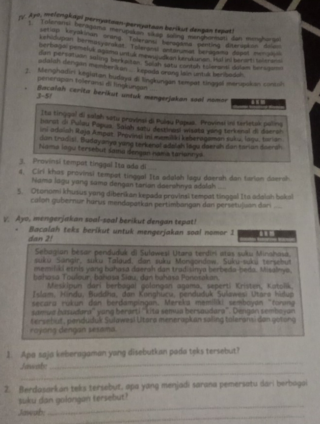 Ayo, melengkapi pernyataan-pernyataan berikut dengan tepat!
1. Toleransi beragama merupakan sikap saling mengharmati don mengharga
setiap keyakinan orang. Toleransi beragama penting diterapkon dolam
kehidupan bermasyarakat. Taleransi antarumat beragama dapat mengajak
berbagai pemeluk agama untuk mewujudkan kerukunan. Hal ini berarti toleransi
dan persatuan saling berkaitan. Salah satu contoh toleransi dalam bersgamn
adalah dengan memberikan ... kepada orang lain untuk beribadah.
2. Menghadiri kegiatan budaya di lingkungan tempat tinggal merupakan contoh
penerapan toleransi di lingkungan ....
Bacalah cerita berikut untuk mengerjakan soal nomor
3-51
Ita tinggal di salah satu provinsi di Pulau Papua. Provinsi ini terletak paling
harat di Pulau Papua. Saiah satu destinasi wisata yang terkenal di daerah
ini adaiah Raja Ampat. Provinsi ini memiliki keberagaman suku, laqu, tarian.
dan tradisi. Budayanya yang terkenal adalah lagu daerah dan tarian doersh
Nama lagu tersebut sama dengan nama tariannya
3. Provinsi tempat tinggal Ita ada di
4, Cirl khas provinsi tempat tinggal Ita adalah lagu daerah dan tarian daerah.
Nama lagu yang sama dengan tarian daerahnya adalah ....
5. Otonomi khusus yang diberikan kepada provinsi tempat tinggal Ita adalah bakal
calon gubernur harus mendapatkan pertimbangan dan persetujuan dari ....
V. Ayo, mengerjakan soal-soal berikut dengan tepat!
Bacalah teks berikut untuk mengerjakan soal nomor 1
dan 2!
Sebagian besar penduduk di Sulawesi Utara terdiri atas suku Minahasa,
suku Sangir, suku Talaud, dan suku Mongondow, Suku-suku tersebut
memiliki etnis yang bahasa daerah dan tradisinya berbeda-beda. Misalnya,
bahasa Toulour, bahasa Siau, dan bahasa Ponosakan.
Meskipun dari berbagal golongan agama, seperti Kristen, Katolik,
Islam, Hindu, Buddha, đan Konghucu, penduduk Sulawesi Utara hidup
secara rükun dan berdampingan. Mereka memiliki semboyan "toran
samua basudara'' yang berarti ''kita semua bersaudara''. Dengan sembayan
tersebut , penduduk Sulawesi Utara menerapkan saling toleransi dan gotong
royong dengan sesama.
_
1. Apa saja keberagaman yang disebutkan pada teks tersebut?
_
Jawab:
2. Berdasarkon teks tersebut, apa yang menjadi sarana pemersatu dari berbagai
_
suku dan golongan tersebut?
_
Jawab: