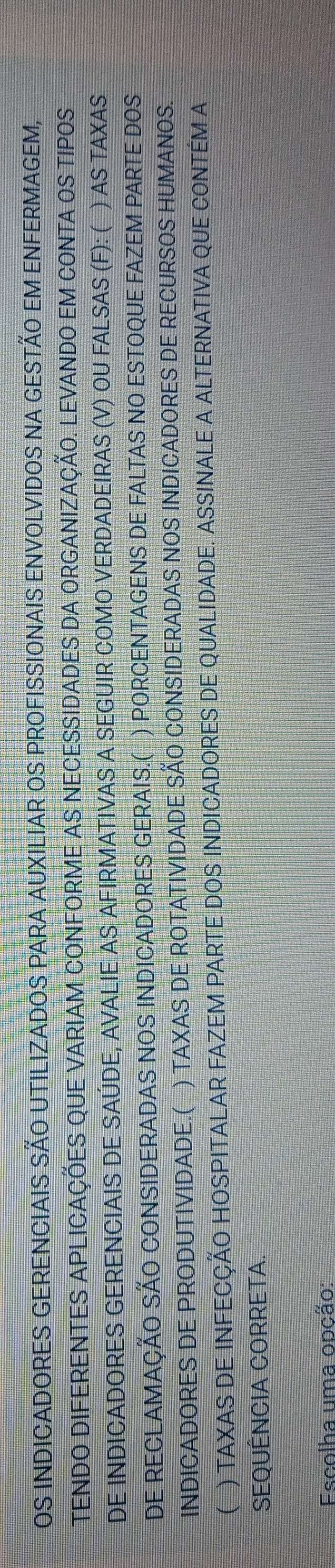 OS INDICADORES GERENCIAIS SÃO UTILIZADOS PARA AUXILIAR OS PROFISSIONAIS ENVOLVIDOS NA GESTÃO EM ENFERMAGEM, 
TENDO DIFERENTES APLICAÇÕES QUE VARIAM CONFORME AS NECESSIDADES DA ORGANIZAÇÃO. LEVANDO EM CONTA OS TIPOS 
DE INDICADORES GERENCIAIS DE SAÚDE, AVALIE AS AFIRMATIVAS A SEGUIR COMO VERDADEIRAS (V) OU FALSAS (F): ( ) AS TAXAS 
DE RECLAMAÇÃO SÃO CONSIDERADAS NOS INDICADORES GERAIS.( ) PORCENTAGENS DE FALTAS NO ESTOQUE FAZEM PARTE DOS 
INDICADORES DE PRODUTIVIDADE.( ) TAXAS DE ROTATIVIDADE SÃO CONSIDERADAS NOS INDICADORES DE RECURSOS HUMANOS. 
( ) TAXAS DE INFECÇÃO HOSPITALAR FAZEM PARTE DOS INDICADORES DE QUALIDADE. ASSINALE A ALTERNATIVA QUE CONTÉM A 
SEQUÊNCIA CORRETA. 
*Escolha uma opção: