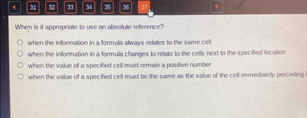 4 31 32 33 34 35 36 37
When is it appropriate to use an absolute reference?
when the information in a formula always relates to the same cell
when the information in a formula changes to relate to the cells next to the specified location
when the value of a specified cell must remain a positive number
when the value of a specified cell must be the same as the value of the cell immediately preceding