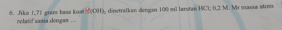 Jika 1,71 gram basa kuat M(OH)_2 dinetralkan dengan 100 ml larutan HCl; 0,2 M. Mr massa atom 
relatif sama dengan …