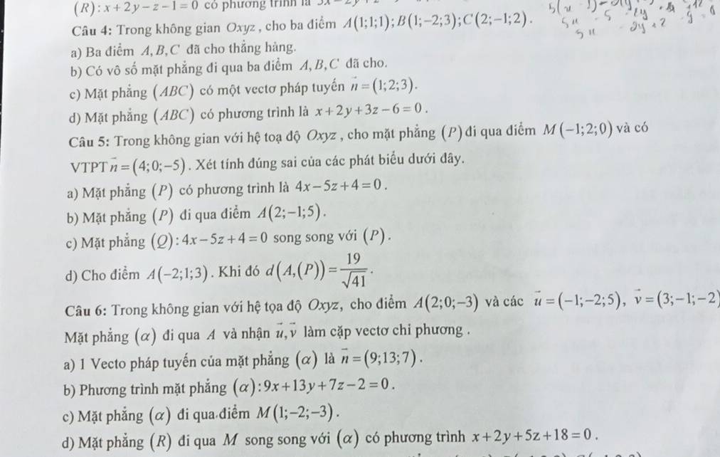 x+2y-z-1=0 có phương trình là 3X
Câu 4: Trong không gian Oxyz , cho ba điểm A(1;1;1);B(1;-2;3);C(2;-1;2).
a) Ba điểm A, B, C đã cho thẳng hàng.
b) Có vô số mặt phẳng đi qua ba điểm A, B, C đã cho.
c) Mặt phẳng (ABC) có một vectơ pháp tuyến vector n=(1;2;3).
d) Mặt phẳng (ABC) có phương trình là x+2y+3z-6=0.
Câu 5: Trong không gian với hệ toạ độ Oxyz , cho mặt phẳng (P)đi qua điểm M(-1;2;0) và có
VTPT vector n=(4;0;-5). Xét tính đúng sai của các phát biểu dưới đây.
a) Mặt phẳng (P) có phương trình là 4x-5z+4=0.
b) Mặt phẳng (P) đi qua điểm A(2;-1;5).
c) Mặt phẳng (Q): 4x-5z+4=0 song song với (P).
d) Cho điểm A(-2;1;3). Khi đó d (A,(P))= 19/sqrt(41) .
Câu 6: Trong không gian với hệ tọa độ Oxyz, cho điểm A(2;0;-3) và các vector u=(-1;-2;5),vector v=(3;-1;-2)
Mặt phẳng (α) đi qua A và nhận #, v làm cặp vectơ chi phương .
a) 1 Vecto pháp tuyến của mặt phẳng (α) là vector n=(9;13;7).
b) Phương trình mặt phẳng (α): 9x+13y+7z-2=0.
c) Mặt phẳng (α) đi qua điểm M(1;-2;-3).
d) Mặt phẳng (R) đi qua M song song với (α) có phương trình x+2y+5z+18=0.