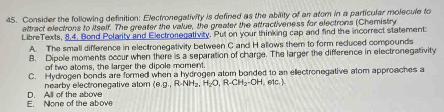 Consider the following definition: Electronegativity is defined as the ability of an atom in a particular molecule to
attract electrons to itself. The greater the value, the greater the attractiveness for electrons (Chemistry
LibreTexts, 8.4. Bond Polarity and Electronegativity. Put on your thinking cap and find the incorrect statement:
A. The small difference in electronegativity between C and H allows them to form reduced compounds
B. Dipole moments occur when there is a separation of charge. The larger the difference in electronegativity
of two atoms, the larger the dipole moment.
C. Hydrogen bonds are formed when a hydrogen atom bonded to an electronegative atom approaches a
nearby electronegative atom (e. g.,R-NH_2, H_2O, R-CH_2-OH , etc.).
D. All of the above
E. None of the above