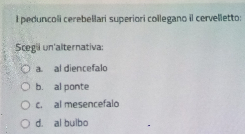 peduncoli cerebellari superiori collegano il cervelletto:
Scegli un'alternativa:
a. al diencefalo
b. al ponte
c. al mesencefalo
d. al bulbo