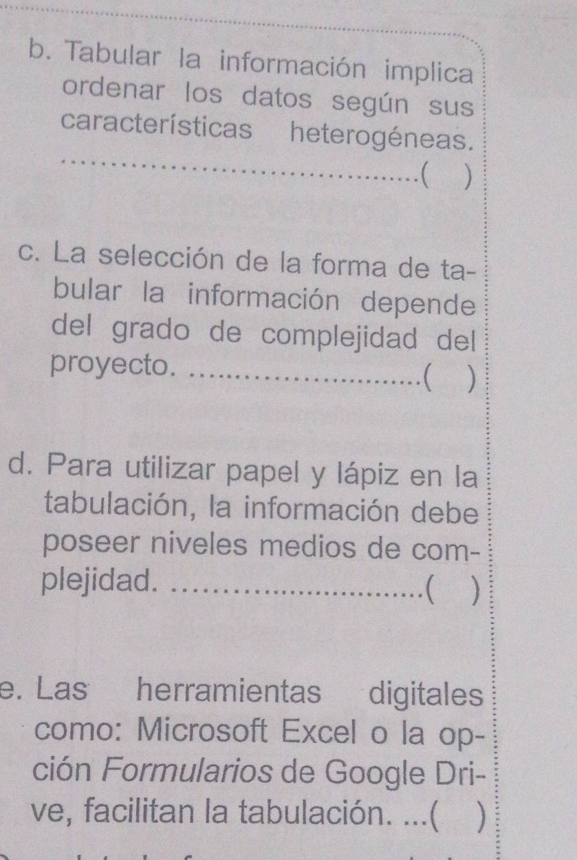 Tabular la información implica 
ordenar los datos según sus 
características heterogéneas. 
__( ) 
c. La selección de la forma de ta- 
bular la información depende 
del grado de complejidad del 
proyecto._ 
 ) 
d. Para utilizar papel y lápiz en la 
tabulación, la información debe 
poseer niveles medios de com- 
plejidad._ 
 
e. Las herramientas digitales 
como: Microsoft Excel o la op- 
ción Formularios de Google Dri- 
ve, facilitan la tabulación. ...( )