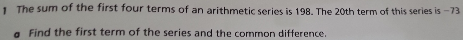 The sum of the first four terms of an arithmetic series is 198. The 20th term of this series is −73
a Find the first term of the series and the common difference.