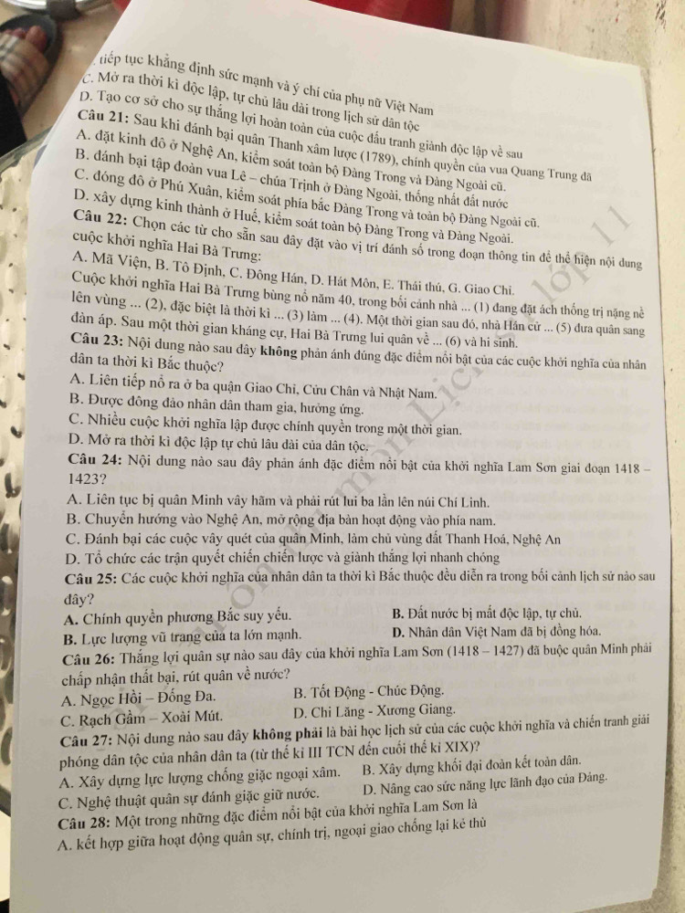 tiếp tục khẳng định sức mạnh và ý chí của phụ nữ Việt Nam
C. Mở ra thời kì độc lập, tự chủ lâu dài trong lịch sử dân tộc
D. Tạo cơ sở cho sự thắng lợi hoàn toàn của cuộc đầu tranh giành độc lập về sau
Câu 21: Sau khi đánh bại quân Thanh xâm lược (1789), chính quyền của vua Quang Trung đã
A. đặt kinh đô ở Nghệ An, kiểm soát toàn bộ Đảng Trong và Đảng Ngoài cũ.
B. đánh bại tập đoàn vua Lê - chúa Trịnh ở Đàng Ngoài, thống nhất đất nước
C. đóng đô ở Phú Xuân, kiểm soát phía bắc Đảng Trong và toàn bộ Đảng Ngoài cũ.
D. xây dựng kinh thành ở Huế, kiểm soát toàn bộ Đảng Trong và Đảng Ngoài.
Câu 22: Chọn các từ cho sẵn sau dây đặt vào vị trí đánh số trong đoạn thông tin để thể hiện nội dung
cuộc khởi nghĩa Hai Bà Trưng:
A. Mã Viện, B. Tô Định, C. Đông Hán, D. Hát Môn, E. Thái thú, G. Giao Chi.
Cuộc khởi nghĩa Hai Bà Trưng bùng nổ năm 40, trong bối cảnh nhà ... (1) đang đặt ách thống trị nặng nề
lên vùng ... (2), đặc biệt là thời kì ... (3) làm ... (4). Một thời gian sau đó, nhà Hán cử ... (5) đưa quân sang
dàn áp. Sau một thời gian kháng cự, Hai Bà Trưng lui quân về ... (6) và hi sinh.
Câu 23: Nội dung nào sau đây không phản ánh đúng đặc diểm nổi bật của các cuộc khởi nghĩa của nhân
dân ta thời kì Bắc thuộc?
A. Liên tiếp nổ ra ở ba quận Giao Chi, Cửu Chân và Nhật Nam.
B. Được đông đảo nhân dân tham gia, hưởng ứng.
C. Nhiều cuộc khởi nghĩa lập được chính quyền trong một thời gian.
D. Mở ra thời kì độc lập tự chủ lâu dài của dân tộc.
Câu 24: Nội dung nào sau đây phản ánh đặc điểm nổi bật của khởi nghĩa Lam Sơn giai đoạn 1418 -
1423?
A. Liên tục bị quân Minh vây hãm và phải rút lui ba lần lên núi Chí Linh.
B. Chuyển hướng vào Nghệ An, mở rộng địa bàn hoạt động vào phía nam.
C. Đánh bại các cuộc vây quét của quân Minh, làm chủ vùng đất Thanh Hoá, Nghệ An
D. Tổ chức các trận quyết chiến chiến lược và giành thắng lợi nhanh chóng
Câu 25: Các cuộc khởi nghĩa của nhân dân ta thời kì Bắc thuộc đều diễn ra trong bối cảnh lịch sử nào sau
đây?
A. Chính quyền phương Bắc suy yếu.  B. Đất nước bị mất độc lập, tự chủ.
B. Lực lượng vũ trang của ta lớn mạnh. D. Nhân dân Việt Nam đã bị đồng hóa.
Câu 26: Thắng lợi quân sự nào sau dây của khởi nghĩa Lam Sơn (1418 - 1427) đã buộc quân Minh phải
chấp nhận thất bại, rút quân về nước?
A. Ngọc Hồi - Đống Đa.  B. Tốt Động - Chúc Động.
C. Rạch Gầm - Xoài Mút.  D. Chi Lăng - Xương Giang.
Câu 27: Nội dung nào sau đây không phải là bài học lịch sử của các cuộc khởi nghĩa và chiến tranh giải
phóng dân tộc của nhân dân ta (từ thế kỉ III TCN đến cuối thế ki XIX)?
A. Xây dựng lực lượng chống giặc ngoại xâm. B. Xây dựng khối đại đoàn kết toàn dân.
C. Nghệ thuật quân sự đánh giặc giữ nước. D. Nâng cao sức năng lực lãnh đạo của Đảng.
Câu 28: Một trong những đặc điểm nổi bật của khởi nghĩa Lam Sơn là
A. kết hợp giữa hoạt động quân sự, chính trị, ngoại giao chống lại kẻ thù
