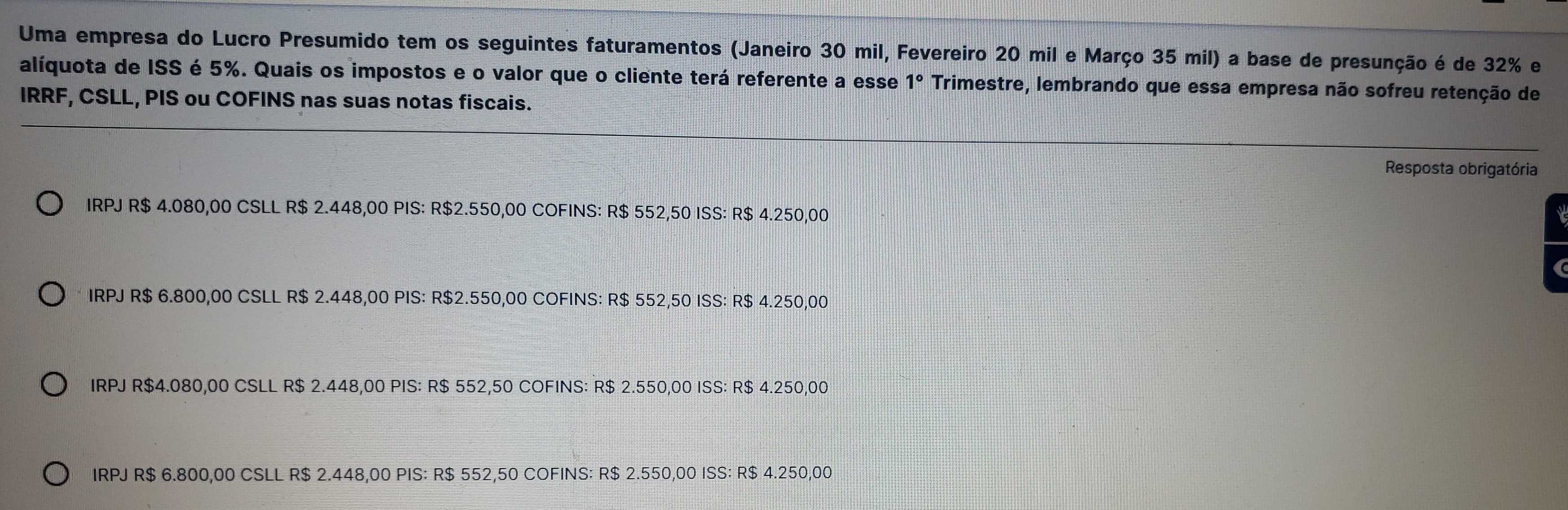 Uma empresa do Lucro Presumido tem os seguintes faturamentos (Janeiro 30 mil, Fevereiro 20 mil e Março 35 mil) a base de presunção é de 32% e
alíquota de ISS é 5%. Quais os impostos e o valor que o cliente terá referente a esse 1° Trimestre, lembrando que essa empresa não sofreu retenção de
IRRF, CSLL, PIS ou COFINS nas suas notas fiscais.
Resposta obrigatória
IRPJ R$ 4.080,00 CSLL R$ 2.448,00 PIS: R$2.550,00 COFINS: R$ 552,50 ISS: R$ 4.250,00
IRPJ R$ 6.800,00 CSLL R$ 2.448,00 PIS: R$2.550,00 COFINS: R$ 552,50 ISS: R$ 4.250,00
IRPJ R$4.080,00 CSLL R$ 2.448,00 PIS: R$ 552,50 COFINS: R$ 2.550,00 ISS: R$ 4.250,00
IRPJ R$ 6.800,00 CSLL R $ 2.448,00 PIS: R$ 552,50 COFINS: R$ 2.550,00 ISS: R$ 4.250,00