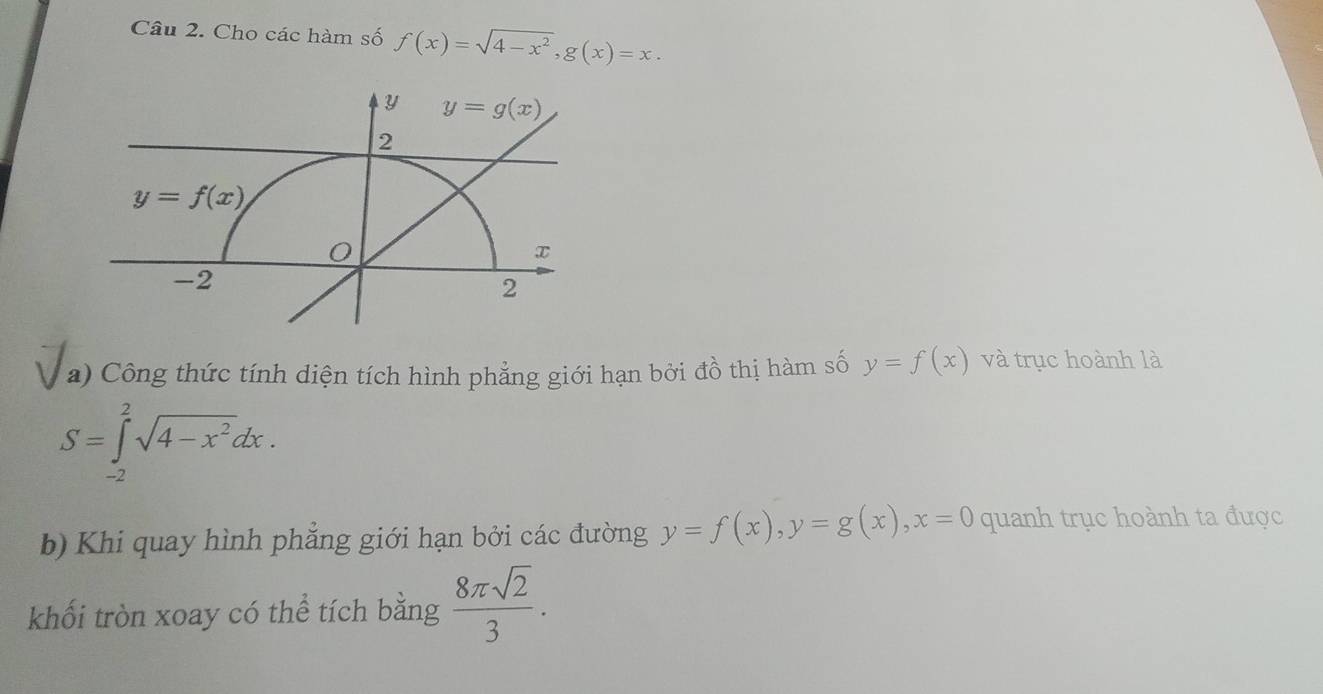 Cho các hàm số f(x)=sqrt(4-x^2),g(x)=x.
a) Công thức tính diện tích hình phẳng giới hạn bởi đồ thị hàm số y=f(x) và trục hoành là
S=∈tlimits _(-2)^2sqrt(4-x^2)dx.
b) Khi quay hình phẳng giới hạn bởi các đường y=f(x),y=g(x),x=0 quanh trục hoành ta được
khối tròn xoay có thể tích bằng  8π sqrt(2)/3 .