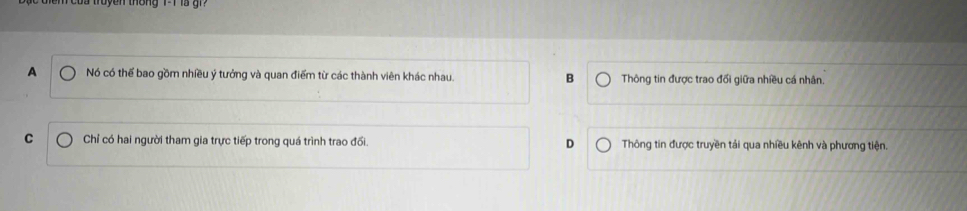 tong 1 1 a g
A Nó có thể bao gồm nhiều ý tưởng và quan điểm từ các thành viên khác nhau. B Thông tin được trao đối giữa nhiều cá nhân.
C Chỉ có hai người tham gia trực tiếp trong quá trình trao đối. D Thông tin được truyền tải qua nhiều kênh và phương tiện.