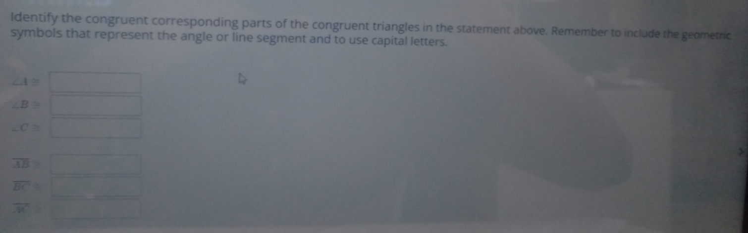 ldentify the congruent corresponding parts of the congruent triangles in the statement above. Remember to include the geometric 
symbols that represent the angle or line segment and to use capital letters.
∠ A≌ □
∠ B≌ □
∠ C≌ □
overline AB=□
overline BC≌ □
overline AC>□