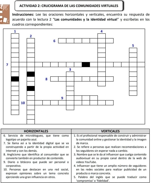 ACTIVIDAD 2: CRUCIGRAMA DE LAS COMUNIDADES VIRTUALES
Instrucciones: Lee las oraciones horizontales y verticales, encuentra su respuesta de
acuerdo con la lectura 2 “Las comunidades y la identidad virtual” y escríbelas en los
cuadros correspondientes:
HORIZONTALES VERTICALES
6. Servicio de microblogueo, que tiene como 1. Es el profesional responsable de construir y administrar
logotipo un pajarito azul. la comunidad online y gestionar la identidad y la imagen
7. Se llama así a la identidad digital que se va de marca.
construyendo a partir de la propia actividad en 2. Se refiere a personas que realizan recomendaciones a
Internet y con los demás. los seguidores sin esperar nada a cambio.
8. Anglicismo que identifica al consumidor que se 3. Nombre que se le da al influencer que cuelga contenido
convierte también en productor de contenido. audiovisual en su propio canal dentro de la web de
9. Diario o bitácora que puede ser personal o videos YouTube.
corporativo. 4. Influencer que tiene un amplio número de seguidores
10. Personas que destacan en una red social, en las redes sociales para realizar publicidad de un
expresan opiniones sobre un tema concreto producto o marca concreta.
ejerciendo una gran influencia en otros. 5. Palabra del inglés que se puede traducir como
‘compromiso’ o ‘fidelidad’.