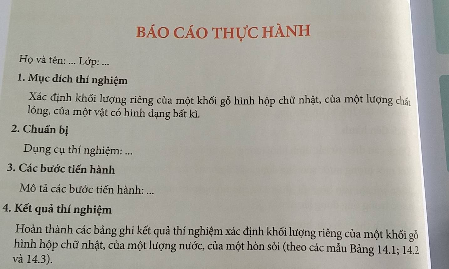 báO CÁO thựC hÀNh 
Họ và tên: ... Lớp: ... 
1. Mục đích thí nghiệm 
Xác định khối lượng riêng của một khối gỗ hình hộp chữ nhật, của một lượng chất 
lỏng, của một vật có hình dạng bất kì. 
2. Chuẩn bị 
Dụng cụ thí nghiệm: ... 
3. Các bước tiến hành 
Mô tả các bước tiến hành: ... 
4. Kết quả thí nghiệm 
Hoàn thành các bảng ghi kết quả thí nghiệm xác định khối lượng riêng của một khối gỗ 
hình hộp chữ nhật, của một lượng nước, của một hòn sỏi (theo các mẫu Bảng 14.1; 14.2
và 14.3).