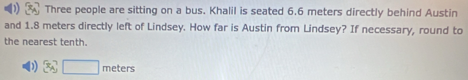 ) Three people are sitting on a bus. Khalil is seated 6.6 meters directly behind Austin 
and 1.8 meters directly left of Lindsey. How far is Austin from Lindsey? If necessary, round to 
the nearest tenth. 
x_A, m∈ ters