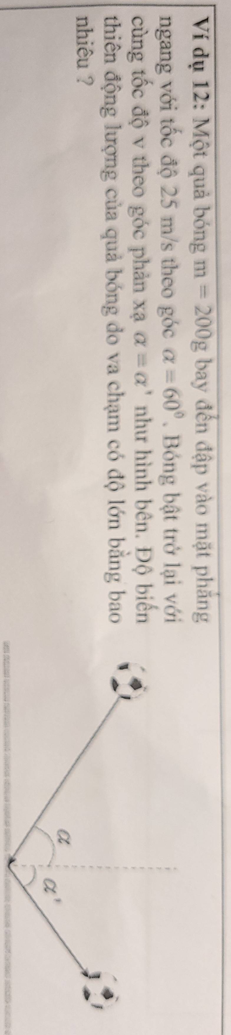 Ví dụ 12: Một quả bóng m=200g bay đến đập vào mặt phắng
ngang với tốc độ 25 m/s theo góc alpha =60°. Bóng bật trở lại với
cùng tốc độ v theo góc phản xạ alpha =alpha ' như hình bên. Độ biến
thiên động lượng của quả bóng do va chạm có độ lớn bằng bao
nhiêu ?