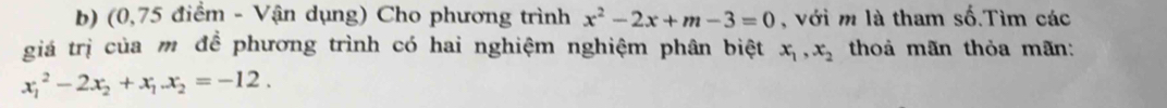 (0,75 điểm - Vận dụng) Cho phương trình x^2-2x+m-3=0 , với m là tham số.Tìm các
giá trị của m để phương trình có hai nghiệm nghiệm phân biệt x_1, x_2 thoả mãn thỏa mãn:
x_1^(2-2x_2)+x_1. x_2=-12.