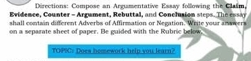 Directions: Compose an Argumentative Essay following the Claim, 
Evidence, Counter - Argument, Rebuttal, and Conclusion steps. The essay 
shall contain different Adverbs of Affirmation or Negation. Write your answers 
on a separate sheet of paper. Be guided with the Rubric below. 
TOPIC: Does homework help you learn?