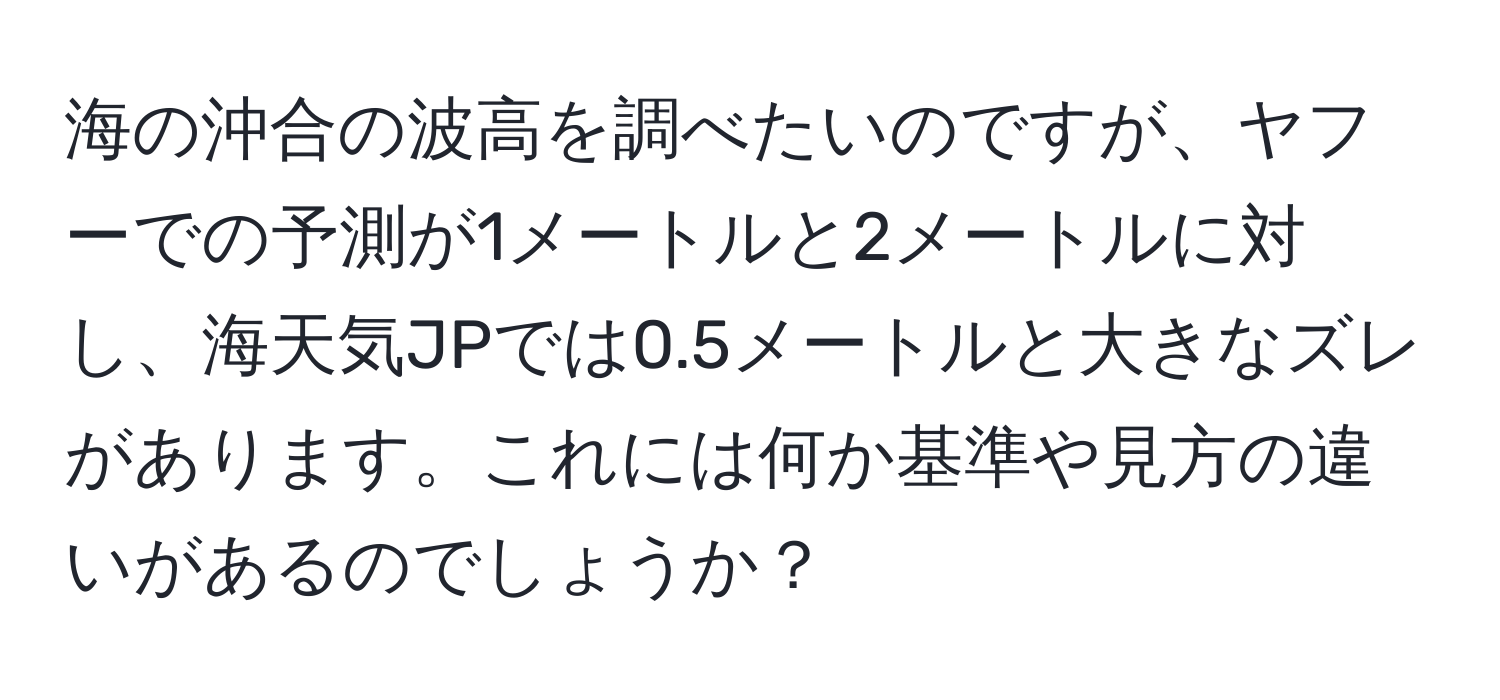 海の沖合の波高を調べたいのですが、ヤフーでの予測が1メートルと2メートルに対し、海天気JPでは0.5メートルと大きなズレがあります。これには何か基準や見方の違いがあるのでしょうか？