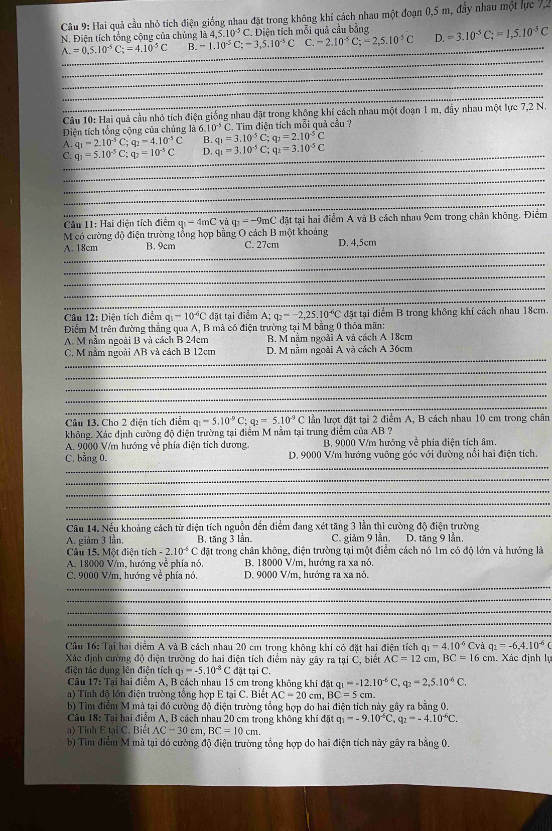 Hai quả cầu nhỏ tích điện giống nhau đặt trong không khí cách nhau một đoạn 0,5 m, đầy nhau một lực 7,2
N. Điện tích tổng cộng của chúng là 4,5.10^(-5)C. 2. Điện tích mỗi quả cầu bằng
A.=0,5.10^(-5)C;=4.10^(-5)C B. =1.10^(-5)C;=3,5.10^(-5)C _ C. =2.10^(-5)C;=2,5.10^(-5)C D. =3.10^(-5)C;=1,5.10^(-5)C
_
_
_
_
_
Câu 10: Hai quả cầu nhỏ tích điện giống nhau đặt trong không khí cách nhau một đoạn 1 m, đầy nhau một lực 7,2 N.
Điện tích tổng cộng của chúng là 6.10^(-5)C C. Tìm điện tích mỗi quả cầu ?
A. q_1=2.10^(-5)C;q_2=4.10^(-5)C B. q_1=3.10^(-5)C;q_2=2.10^(-5)C
C._ q_1=5.10^(-5)C;q_2=10^(-5)C D. q_1=3.10^(-5)C;q_2=3.10^(-5)C
_
_
_
_
Câu 11: Hai điện tích điểm q_1=4mCvaq_2=-9mC đặt tại hai điểm A và B cách nhau 9cm trong chân không. Điểm
M có cường độ điện trường tổng hợp bằng O cách B một khoảng
_
A. 18cm B. 9cm C. 27cm D. 4,5cm
_
_
_
_
Câu 12: Điện tích điểm q_1=10^(-6)C đặt tại điểm A; q_2=-2,25.10^(-6)C đặt tại điểm B trong không khí cách nhau 18cm.
Điểm M trên đường thắng qua A, B mà có điện trường tại M bằng 0 thỏa mãn:
A. M nằm ngoài B và cách B 24cm B. M nằm ngoài A và cách A 18cm
_
C. M nằm ngoài AB và cách B 12cm D. M nằm ngoài A và cách A 36cm
_
_
_
_
Câu 13. Cho 2 điện tích điểm q_1=5.10^(-9)C;q_2=5.10^(-9)C lần lượt đặt tại 2 điểm A, B cách nhau 10 cm trong chân
không. Xác định cường độ điện trường tại điểm M nằm tại trung điểm của AB ?
A. 9000 V/m hướng về phía điện tích dương. B. 9000 V/m hướng về phía điện tích âm.
_
C. bằng 0. D. 9000 V/m hướng vuông góc với đường nối hai điện tích.
_
_
_
_
Câu 14. Nếu khoảng cách từ điện tích nguồn đến điểm đang xét tăng 3 lần thì cường độ điện trường
A. giảm 3 lần. B. tăng 3 lần. C. giảm 9 lần. D. tăng 9 lần.
Câu 15. Một điện tích - -2.10^(-6)C đặt trong chân không, điện trường tại một điểm cách nó 1m có độ lớn và hướng là
A. 18000 V/m, hướng về phía nó. B. 18000 V/m, hướng ra xa nó.
_
C. 9000 V/m, hướng về phía nó. D. 9000 V/m, hướng ra xa nó.
_
_
_
_
Câu 16: Tại hai điểm A và B cách nhau 20 cm trong không khí có đặt hai điện tích q_1=4.10^(-6) Cvà q_2=-6,4.10^(-6)C
Xác định cường độ điện trường do hai điện tích điểm này gây ra tại C, biết AC=12cm,BC=16 cm. Xác định lụ
điện tác dụng lên điện tích q_3=-5.10^(-8)C đặt tại C.
Câu 17: Tại hai điểm A, B cách nhau 15 cm trong không khí đặt tq_1=-12.10^(-6)C q_2=2,5.10^(-6)C.
a) Tính độ lớn điện trường tổng hợp E tại C. Biết AC=20cm,BC=5 cm.
b) Tìm điểm M mà tại đó cường độ điện trường tổng hợp do hai điện tích này gây ra bằng 0.
Câu 18: Tại hai điểm A, B cách nhau 20 cm trong không khí đặt q_1=-9.10^(-6)C,q_2=-4.10^(-6)C.
a) Tính E tại C. Biết AC=30cm,BC=10cm.
b) Tìm điểm M mà tại đó cường độ điện trường tổng hợp do hai điện tích này gây ra bằng 0.