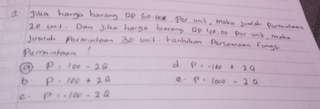 Jika harga barang RP 60. 00N Por unit, maka sumlah Permintuan
20 un. t. Dan Jike harga barang Dp 4o, 00 Par unit, makea
Jumlah Parmintoan 30 unit. tantukan Persamaan fungs
Parmintaon!
P=100-2Q
d. P=-100+2Q
e.
b. P=100+2a P=1000-2a
C. P=-100-2Q