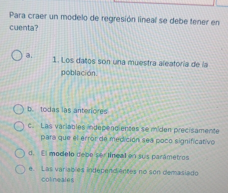 Para craer un modelo de regresión lineal se debe tener en
cuenta?
a. 1. Los datos son una muestra aleatoria de la
población.
b. todas las anteriores
c. Las variables independientes se miden precisamente
para que el error de medición sea poco significativo
d. El modelo debe ser lineal en sus parámetros
e. Las variables independientes no son demasiado
colineales