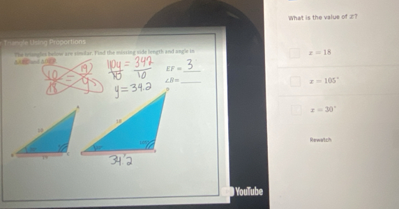 What is the value of x?
Trangle Using Proportions
The triangles below are similar. Find the missing side length and angle in
x=18
ΔAE Cand AO/ R
_ EF=
∠ B=
_
x=105°
x=30°
Rewatch
# YouTube