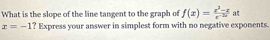 What is the slope of the line tangent to the graph of f(x)= (x^2-x)/e^(-2x)  at
x=-1 ? Express your answer in simplest form with no negative exponents.