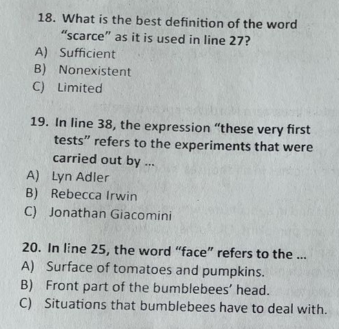 What is the best definition of the word
“scarce” as it is used in line 27?
A) Sufficient
B) Nonexistent
C) Limited
19. In line 38, the expression “these very first
tests” refers to the experiments that were
carried out by ...
A) Lyn Adler
B) Rebecca Irwin
C) Jonathan Giacomini
20. In line 25, the word “face” refers to the ...
A) Surface of tomatoes and pumpkins.
B) Front part of the bumblebees’ head.
C) Situations that bumblebees have to deal with.