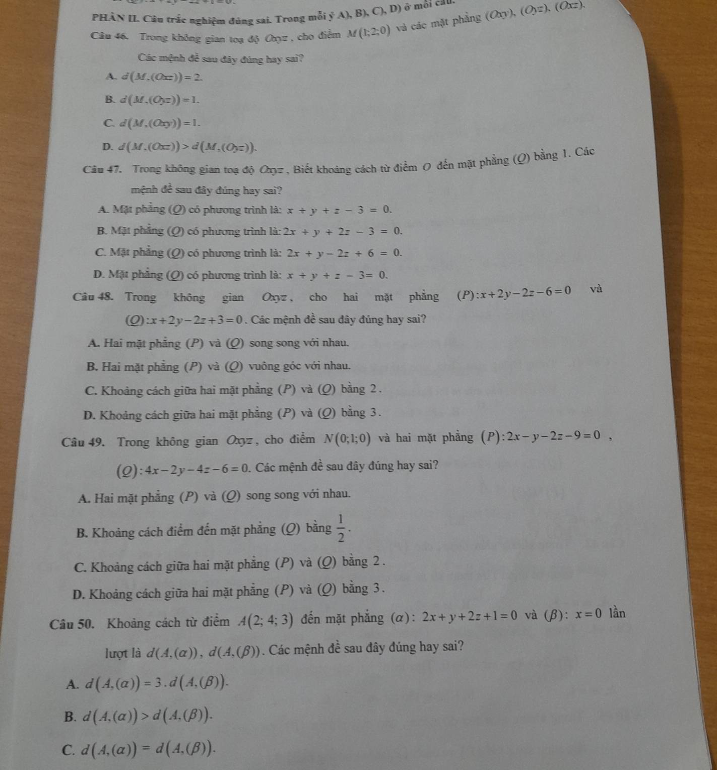 PHÀN II. Câu trắc nghiệm đúng sai. Trong mỗi ý A),B),C),D) ô môi cầu.
Câu 46. Trong không gian toạ độ Oọz , cho điểm M(1;2;0) và các mặt phẳng (Oxy),(Oyz),(Oxz).
Các mệnh đề sau đây đúng hay sai?
A. d(M,(Oxz))=2.
B. d(M,(Oyz))=1.
C. d(M,(Oxy))=1.
D. d(M,(Oxz))>d(M,(Oyz)).
Câu 47. Trong không gian toạ độ 0z , Biết khoảng cách từ điểm 0 đến mặt phẳng (Q) bằng 1. Các
mệnh đề sau đây đúng hay sai?
A. Mặt phẳng (Q) có phương trình là: x+y+z-3=0.
B. Mặt phẳng (Q) có phương trình là: 2x+y+2z-3=0.
C. Mặt phẳng (Q) có phương trình là: 2x+y-2z+6=0.
D. Mặt phẳng (Q) có phương trình là: x+y+z-3=0.
Câu 48. Trong không gian Oxyz , cho hai mặt phẳng (P):x+2y-2z-6=0 và
(Q):x+2y-2z+3=0. Các mệnh đề sau đây đúng hay sai?
A. Hai mặt phẳng (P) và (Q) song song với nhau.
B. Hai mặt phẳng (P) và (Q) vuông góc với nhau.
C. Khoảng cách giữa hai mặt phẳng (P) và (Q) bằng 2 .
D. Khoảng cách giữa hai mặt phẳng (P) và (Q) bằng 3.
Câu 49. Trong không gian Oxyz , cho điểm N(0;1;0) và hai mặt phẳng (P): 2x-y-2z-9=0,
(Q): 4x-2y-4z-6=0. Các mệnh đề sau đây đúng hay sai?
A. Hai mặt phẳng (P) và (Q) song song với nhau.
B. Khoảng cách điểm đến mặt phẳng (Q) bằng  1/2 .
C. Khoảng cách giữa hai mặt phẳng (P) và (Q) bằng 2 .
D. Khoảng cách giữa hai mặt phẳng (P) và (Q) bằng 3.
Câu 50. Khoảng cách từ điểm A(2;4;3) đến mặt phẳng (α): 2x+y+2z+1=0 và (beta ):x=0 lần
lượt là d(A,(alpha )),d(A,(beta )). Các mệnh đề sau đây đúng hay sai?
A. d(A,(alpha ))=3.d(A,(beta )).
B. d(A,(alpha ))>d(A,(beta )).
C. d(A,(alpha ))=d(A,(beta )).