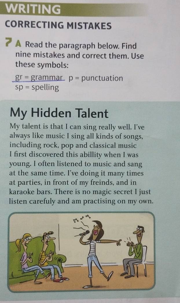 WRITING 
CORRECTING MISTAKES 
a A Read the paragraph below. Find 
nine mistakes and correct them. Use 
these symbols: 
_ gr= grammar p= punctuation 
sp= spelling 
My Hidden Talent 
My talent is that I can sing really well. I've 
always like music I sing all kinds of songs, 
including rock, pop and classical music 
I first discovered this abillity when I was 
young. I often listened to music and sang 
at the same time. I've doing it many times 
at parties, in front of my freinds, and in 
karaoke bars. There is no magic secret I just 
listen carefuly and am practising on my own.