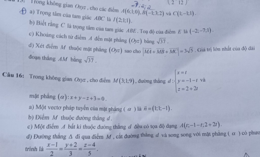 (212) 
3 Trong không gian Oxyz , cho các điểm A(6;1;0), B(-1;3;2) và C(1;-1;1). 
D a) Trọng tâm của tam giác ABC là I(2;1;1). 
b) Biết rằng C là trọng tâm của tam giác ABE. Toạ độ của điểm E là (-2;-7;1). 
c) Khoảng cách từ điểm A đến mặt phầng (O_yz) bǎng sqrt(37). 
d) Xét điểm M thuộc mật phẳng (Oyz) sao cho |vector MA+vector MB+vector MC|=3sqrt(5). Giá trị lớn nhất của độ dài
đoạn thắng AM bằng sqrt(37). 
Câu 16: Trong không gian Oxyz , cho điểm M(3;1;9) , đường thẳng d:beginarrayl x=t y=-1-t z=2+2tendarray. và
mặt phẳng (α): x+y-z+3=0.
a) Một vectơ pháp tuyến của mặt phẳng ( α ) là vector n=(1;1;-1).
b) Điểm M thuộc đường thắng d.
c) Một điểm A bất ki thuộc đường thẳng đ đều có tọa độ dạng A(t;-1-t;2+2t).
d) Đường thắng Δ đi qua điểm M , cất đường thẳng ư và song song với mặt phẳng ( α ) có phươ
trình là  (x-1)/2 = (y+2)/3 = (z-4)/5 .